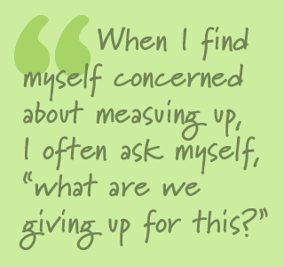 When I find myself concerned about measuring up, I often ask myself, what are we giving up for this?